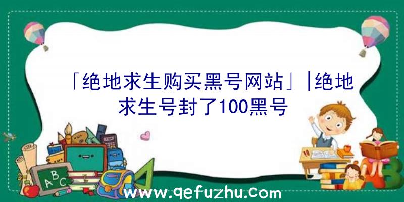 「绝地求生购买黑号网站」|绝地求生号封了100黑号